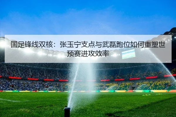 国足锋线双核：张玉宁支点与武磊跑位如何重塑世预赛进攻效率